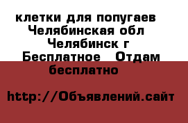 клетки для попугаев - Челябинская обл., Челябинск г. Бесплатное » Отдам бесплатно   